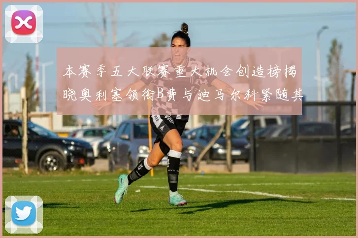 本赛季五大联赛重大机会创造榜揭晓奥利塞领衔B费与迪马尔科紧随其后