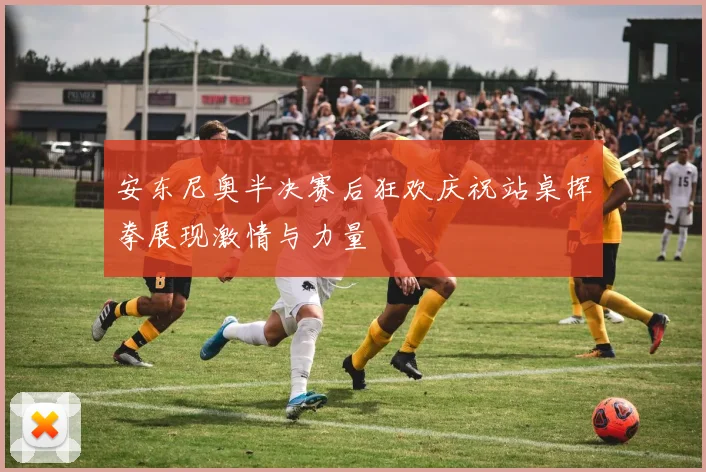安东尼奥半决赛后狂欢庆祝站桌挥拳展现激情与力量