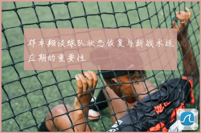 邓卓翔谈球队状态恢复与新战术适应期的重要性