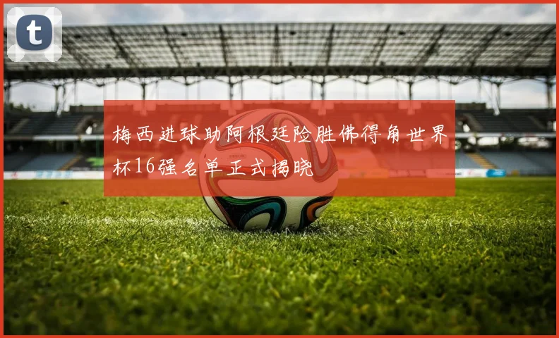 梅西进球助阿根廷险胜佛得角世界杯16强名单正式揭晓