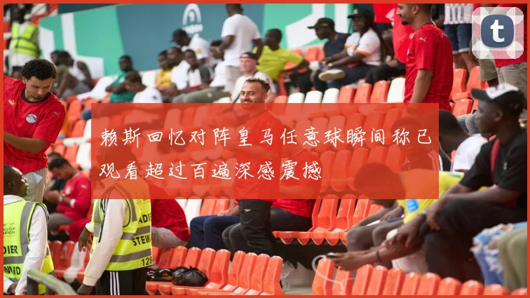 赖斯回忆对阵皇马任意球瞬间称已观看超过百遍深感震撼