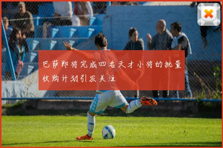 巴萨即将完成四名天才小将的批量收购计划引发关注