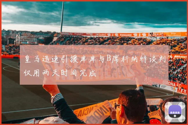 皇马迅速引援库库与B席科纳特谈判仅用两天时间完成
