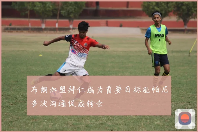 布朗加盟拜仁成为首要目标孔帕尼多次沟通促成转会