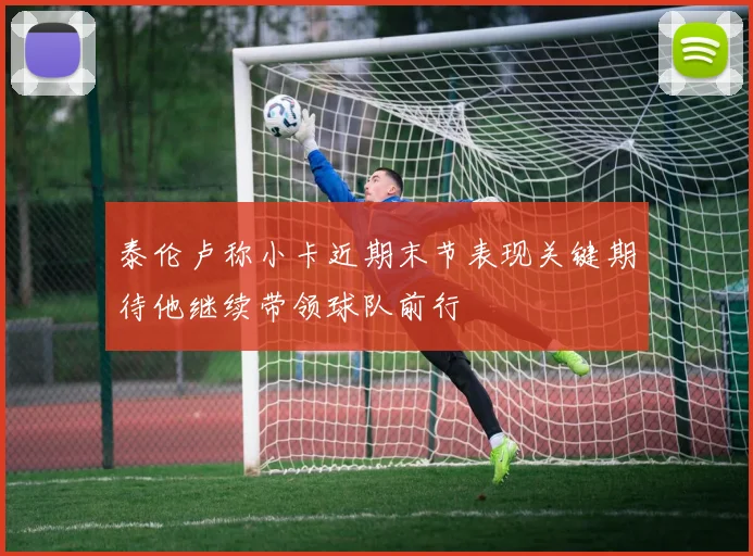 泰伦卢称小卡近期末节表现关键期待他继续带领球队前行