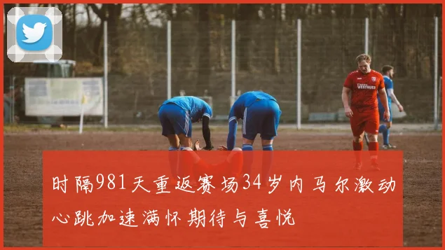 时隔981天重返赛场34岁内马尔激动心跳加速满怀期待与喜悦