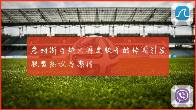 詹姆斯与热火再度联手的传闻引发联盟热议与期待