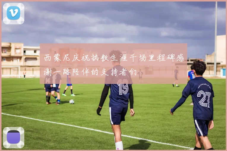 西蒙尼庆祝执教生涯千场里程碑感谢一路陪伴的支持者们