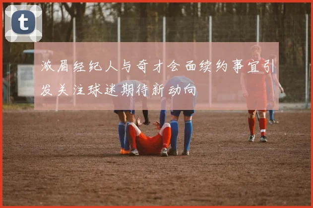 浓眉经纪人与奇才会面续约事宜引发关注球迷期待新动向