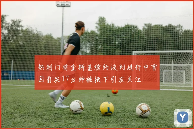 热刺门将金斯基续约谈判进行中曾因首发17分钟被换下引发关注