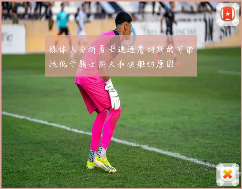 媒体人分析勇士追逐詹姆斯的可能性低于骑士热火和快船的原因