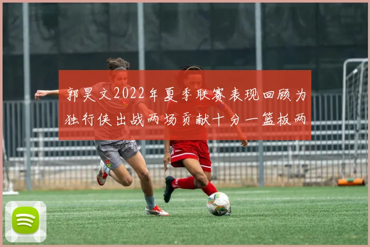 郭昊文2022年夏季联赛表现回顾为独行侠出战两场贡献十分一篮板两助攻