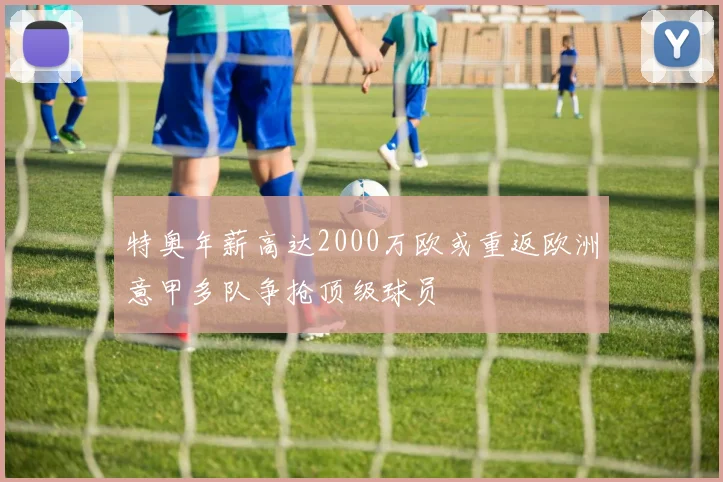 特奥年薪高达2000万欧或重返欧洲意甲多队争抢顶级球员