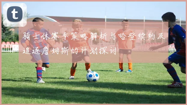 骑士休赛季策略解析与哈登续约及追逐詹姆斯的计划探讨