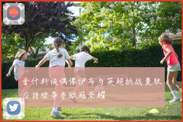 舍什科谈偶像伊布与英超挑战曼联应持续争夺欧冠荣耀