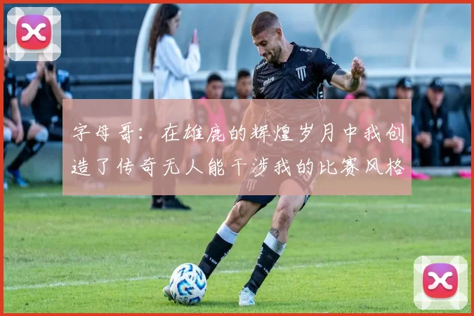 字母哥：在雄鹿的辉煌岁月中我创造了传奇无人能干涉我的比赛风格