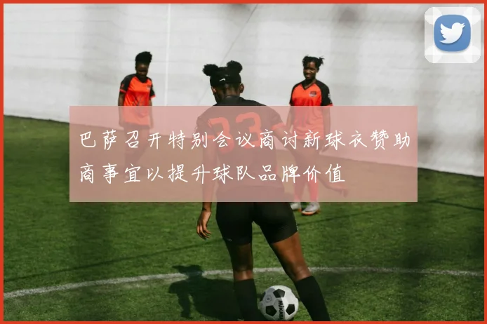 巴萨召开特别会议商讨新球衣赞助商事宜以提升球队品牌价值