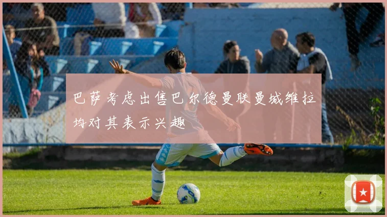 巴萨考虑出售巴尔德曼联曼城维拉均对其表示兴趣