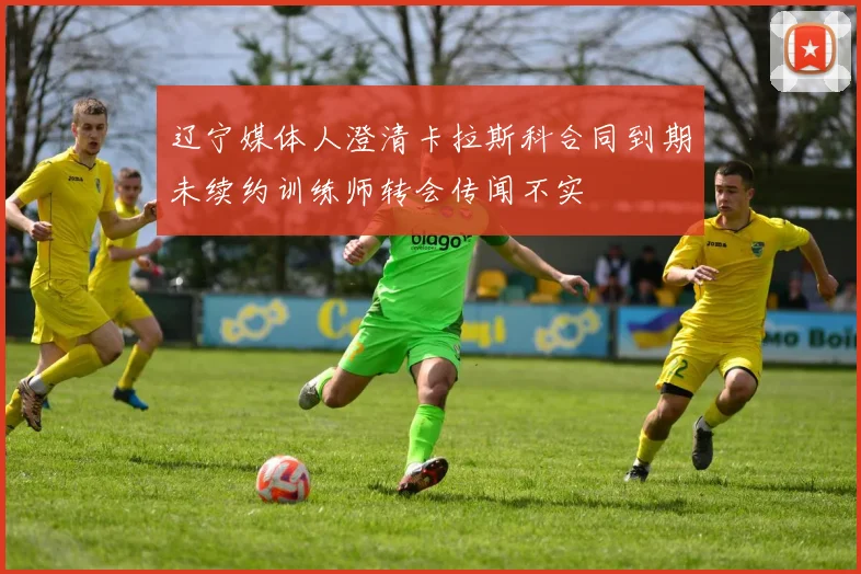 辽宁媒体人澄清卡拉斯科合同到期未续约训练师转会传闻不实