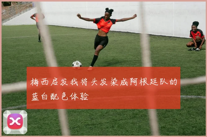 梅西启发我将头发染成阿根廷队的蓝白配色体验