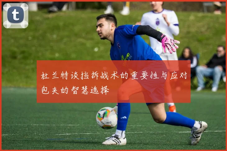 杜兰特谈挡拆战术的重要性与应对包夹的智慧选择