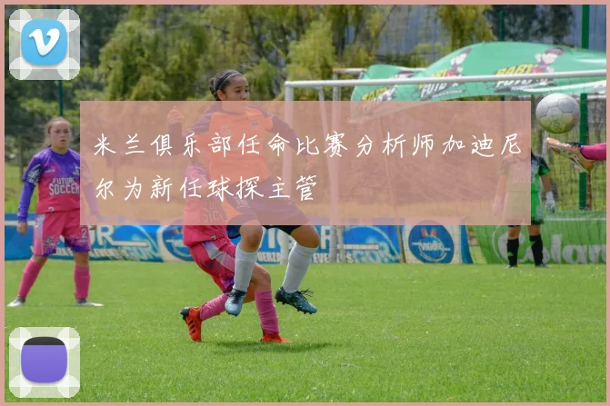 米兰俱乐部任命比赛分析师加迪尼尔为新任球探主管