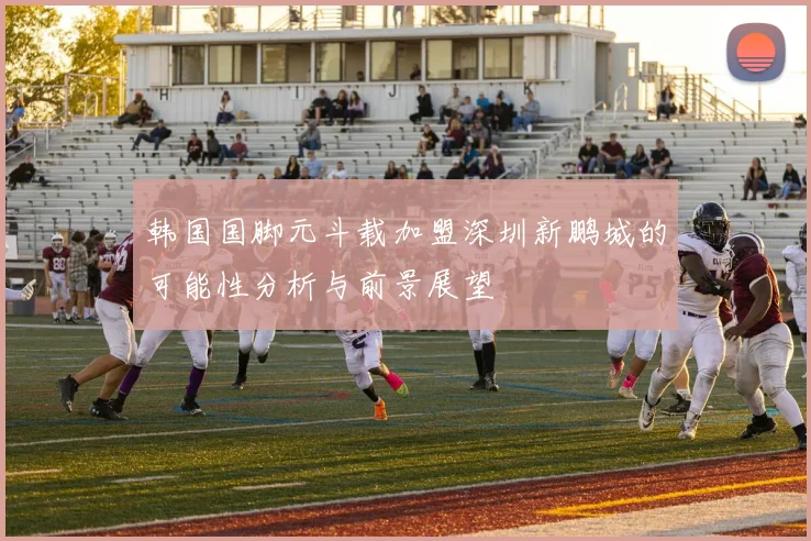 韩国国脚元斗载加盟深圳新鹏城的可能性分析与前景展望
