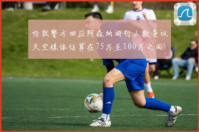 伦敦警方回应阿森纳游行人数争议天空媒体估算在75万至100万之间