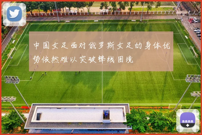 中国女足面对俄罗斯女足的身体优势依然难以突破锋线困境