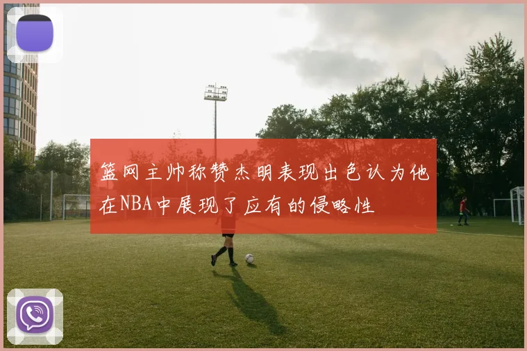 篮网主帅称赞杰明表现出色认为他在NBA中展现了应有的侵略性