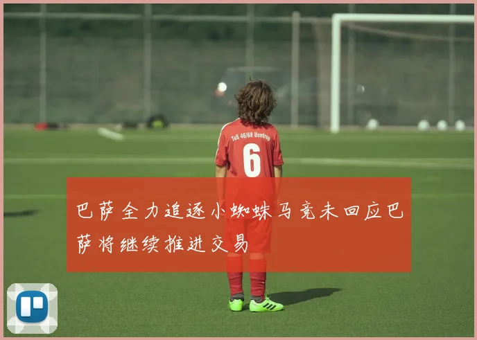 巴萨全力追逐小蜘蛛马竞未回应巴萨将继续推进交易